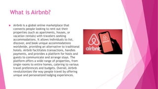 What is Airbnb?
 Airbnb is a global online marketplace that
connects people looking to rent out their
properties (such as apartments, houses, or
vacation rentals) with travelers seeking
accommodations. It allows individuals to list,
discover, and book unique accommodations
worldwide, providing an alternative to traditional
hotels. Airbnb facilitates transactions, handles
payments, and provides a platform for hosts and
guests to communicate and arrange stays. The
platform offers a wide range of properties, from
single rooms to entire homes, catering to various
travel preferences and budgets. Overall, Airbnb
revolutionizes the way people travel by offering
unique and personalized lodging experiences.
 
