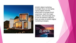 Airbnb's digital marketing
strategies focus on leveraging
various digital channels
effectively to increase brand
awareness, reach the target
audience, and encourage users
to use the platform regularly.
Here are some of Airbnb's digital
marketing strategies:
 