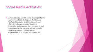 Social Media Activities:
 Airbnb actively utilizes social media platforms
such as Facebook, Instagram, Twitter, and
YouTube to provide inspiring content and
share travel experiences with users.
Especially on Instagram, they enhance brand
awareness by sharing creative and visually
appealing content, including user
experiences, host stories, and travel tips.
 