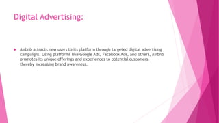 Digital Advertising:
 Airbnb attracts new users to its platform through targeted digital advertising
campaigns. Using platforms like Google Ads, Facebook Ads, and others, Airbnb
promotes its unique offerings and experiences to potential customers,
thereby increasing brand awareness.
 