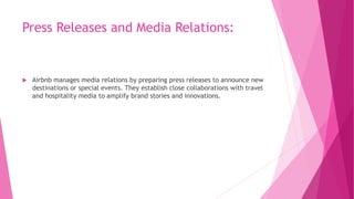 Press Releases and Media Relations:
 Airbnb manages media relations by preparing press releases to announce new
destinations or special events. They establish close collaborations with travel
and hospitality media to amplify brand stories and innovations.
 