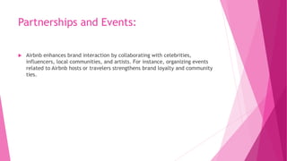 Partnerships and Events:
 Airbnb enhances brand interaction by collaborating with celebrities,
influencers, local communities, and artists. For instance, organizing events
related to Airbnb hosts or travelers strengthens brand loyalty and community
ties.
 