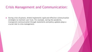 Crisis Management and Communication:
 During crisis situations, Airbnb implements rapid and effective communication
strategies to maintain user trust. For example, during the pandemic,
transparent communication through statements and policy updates plays a
crucial role in crisis management.
 