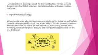 Let's say Airbnb is planning a launch for a new destination. Here's a scenario
demonstrating how Airbnb integrates its digital marketing and public relations
strategies:
 Digital Marketing Strategy:
Airbnb runs targeted advertising campaigns on platforms like Instagram and YouTube.
They share engaging video content that allows users to discover the unique features
and accommodation options of the new destination. Additionally, through email
marketing, Airbnb offers special discounts and early booking opportunities for this
new destination.
 