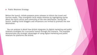  Public Relations Strategy:
Before the launch, Airbnb prepares press releases to inform the travel and
tourism media. They strengthen local media relations by highlighting stories
about the local culture and community of the new destination. During the
launch, leading travel bloggers and influencers are invited to promote the new
destination.
You can analyze in detail how Airbnb integrates its digital marketing and public
relations strategies for a successful launch through this scenario. This example
demonstrates the strategic advantages of using digital marketing and public
relations for platforms like Airbnb.
 