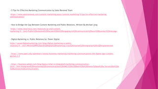 - 5 Tips for Effective Marketing Communication by Sales Renewal Team
https://www.salesrenewal.com/content-marketing-posts/content-marketing/5-tips-for-effective-marketing-
communication/
- How to Bridge the Gap Between Content Marketing and Public Relations, Written By Michael Jung
https://www.clearvoice.com/resources/pr-and-content-
marketing/#:~:text=Public%20relations%20focuses%20on%20engaging,to%20communicate%20your%20business'%20message.
- Digital Marketing vs. Public Relations by: Power Digital
https://powerdigitalmarketing.com/blog/digital-marketing-vs-public-
relations/#:~:text=While%20PR%20and%20digital%20marketing,cross%2Dchannel%20integration%20is%20implemented.
- https://www.open.edu/openlearn/money-business/marketing/marketing-communications-the-digital-age/content-
section-2.3
- https://business.adobe.com/blog/basics/what-is-integrated-marketing-communication-
imc#:~:text=Integrated%20marketing%20communications%20(IMC)%20is%20both%20a%20theory%20and%20a,forms%20of%20a
%20business's%20communication.
 