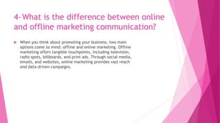 4-What is the difference between online
and offline marketing communication?
 When you think about promoting your business, two main
options come to mind: offline and online marketing. Offline
marketing offers tangible touchpoints, including television,
radio spots, billboards, and print ads. Through social media,
emails, and websites, online marketing provides vast reach
and data-driven campaigns.
 