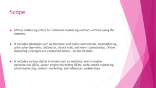 Scope
 Offline marketing refers to traditional marketing methods without using the
Internet.
 It includes strategies such as television and radio commercials, telemarketing,
print advertisements, billboards, direct mail, and event sponsorships. Online
marketing strategies are conducted online - on the internet.
 It includes various digital channels such as websites, search engine
optimization (SEO), search engine marketing (SEM), social media marketing,
email marketing, content marketing, and influencer partnerships
 