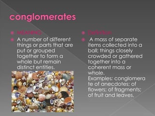  MEANING                     Definition
 A number of different       A mass of separate
  things or parts that are     items collected into a
  put or grouped               ball; things closely
  together to form a           crowded or gathered
  whole but remain             together into a
  distinct entities.           coherent mass or
                               whole.
                               Examples: conglomera
                               te of anecdotes; of
                               flowers; of fragments;
                               of fruit and leaves,
 