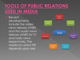    Recent
    developments
    include the video
    news release (VNR)
    and the audio news
    release (ANR) for TV
    and radio news
    respectively. The
    media on which PR
    depends upon are:
 