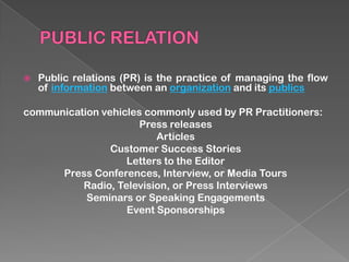    Public relations (PR) is the practice of managing the flow
    of information between an organization and its publics

communication vehicles commonly used by PR Practitioners:
                      Press releases
                         Articles
                Customer Success Stories
                   Letters to the Editor
      Press Conferences, Interview, or Media Tours
          Radio, Television, or Press Interviews
           Seminars or Speaking Engagements
                   Event Sponsorships
 