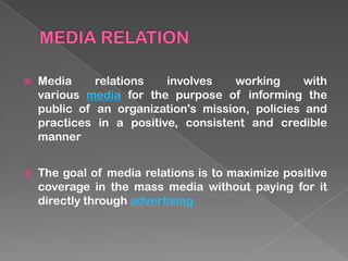    Media     relations   involves    working     with
    various media for the purpose of informing the
    public of an organization's mission, policies and
    practices in a positive, consistent and credible
    manner


   The goal of media relations is to maximize positive
    coverage in the mass media without paying for it
    directly through advertising
 