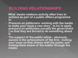 What media relations activity often tries to
    achieve as part of a public affairs programme
    is:
   Pressure on politicians: working with the media
    to make your issue a new story , to try to apply
    pressure on politicians (usually the government
    ) so that they are forced to do something about
    it.
   The support of the public which , obviously ,
    assists in the achievement of the first : making
    your issue on that chimes with the public and
    making them aware of the matter through the
    media.
 