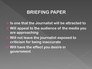 BRIEFING PAPER

 Is one that the Journalist will be attracted to
 Will appeal to the audience of the media you
  are approaching
 Will not leave the journalist exposed to
  criticism for being inaccurate
 Will have the effect you desire in
  government
 