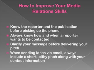  Know the reporter and the publication
  before picking up the phone
 Always know how and when a reporter
  wants to be contacted
 Clarify your message before delivering your
  pitch
 When sending ideas via email, always
  include a short, pithy pitch along with your
  contact information
 