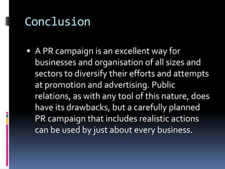 Conclusion
 A PR campaign is an excellent way for
businesses and organisation of all sizes and
sectors to diversify their efforts and attempts
at promotion and advertising. Public
relations, as with any tool of this nature, does
have its drawbacks, but a carefully planned
PR campaign that includes realistic actions
can be used by just about every business.
 