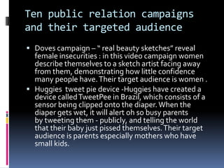 Ten public relation campaigns
and their targeted audience
 Doves campaign – “ real beauty sketches” reveal
female insecurities : in this video campaign women
describe themselves to a sketch artist facing away
from them, demonstrating how little confidence
many people have.Their target audience is women .
 Huggies tweet pie device -Huggies have created a
device calledTweetPee in Brazil, which consists of a
sensor being clipped onto the diaper.When the
diaper gets wet, it will alert oh so busy parents
by tweeting them - publicly, and telling the world
that their baby just pissed themselves.Their target
audience is parents especially mothers who have
small kids.
 