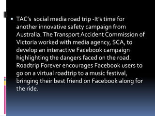  TAC’s social media road trip -It’s time for
another innovative safety campaign from
Australia.TheTransport Accident Commission of
Victoria worked with media agency, SCA, to
develop an interactive Facebook campaign
highlighting the dangers faced on the road.
Roadtrip Forever encourages Facebook users to
go on a virtual roadtrip to a music festival,
bringing their best friend on Facebook along for
the ride.
 