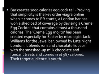  Bar creates 1000 calories egg cock tail -Proving
that simplicity is the key order viagra online
when it comes to PR stunts, a London bar has
won a shedload of coverage by devising a Creme
Egg Cocktail that contains almost a thousand
calories.The ‘Creme Egg mojito’ has been
created especially for Easter by mixologist Jack
Williams for the Jewel bar, owned by Late Night
London. It blends rum and chocolate liqueur
with the smashed-up milk chocolate and
fondant treats and comes in at 987 calories.
Their target audience is youth.
 