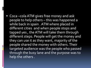  Coca –cola ATM gives free money and ask
people to help others – this was happened a
while back in spain . ATM where placed in
different cities and when people stops and
tapped yes , theATM will take them through
different steps. People will get the money and
they can use it as they want, majority of the
people shared the money with others.Their
targeted audience was the people who passed
through the busy lane and the purpose was to
help the others .
 