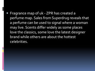  Fragrance map of uk - ZPR has created a
perfume map. Sales from Superdrug reveals that
a perfume can be used to signal where a woman
may live. Scents differ widely as some places
love the classics, some love the latest designer
brand while others are about the hottest
celebrities.
 