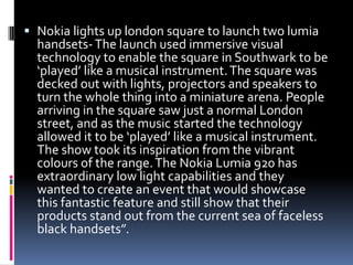  Nokia lights up london square to launch two lumia
handsets-The launch used immersive visual
technology to enable the square in Southwark to be
‘played’ like a musical instrument.The square was
decked out with lights, projectors and speakers to
turn the whole thing into a miniature arena. People
arriving in the square saw just a normal London
street, and as the music started the technology
allowed it to be ‘played’ like a musical instrument.
The show took its inspiration from the vibrant
colours of the range.The Nokia Lumia 920 has
extraordinary low light capabilities and they
wanted to create an event that would showcase
this fantastic feature and still show that their
products stand out from the current sea of faceless
black handsets”.
 