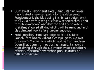  Surf excel - Taking surf excel, hindustan unilever
has created a new campaign for the detergent.
Forgiveness is the idea using in this campaign, with
theTVC a boy forgiving his fellow schoolmates.Their
targeted audience was children and house wife's ,
that they showed all kind of dirt will be removed and
also showed how to forgive one another.
 Ford launches stunt campaign to mark B-Max
launch- ford has rolled out a campaign to support
the new B-Max vehicle which has the front and rear
doors that open from opposing hinges. It shows a
man diving through the 1.5 meter-wide open doors
of the B-Max into a swimming pool. It states no
pillars no barriers.
 