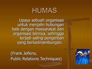 HUMAS Upaya sebuah organisasi untuk menjalin hubungan baik dengan masyarakat dan organisasi lainnya, sehingga terjadi saling-pengertian yang berkesinambungan.  (Frank Jefkins,  Public Relations Techniques) 