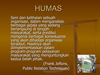 HUMAS Seni dan kelihaian sebuah organisasi, dalam menganalisis berbagai gejala yang sedang berlangsung di tengah masyarakat, serta prediksi mengenai berbagai konsekuensi yang akan dihadapi organisasi tersebut. Hasilnya akan diimplementasikan dalam program-program pelayanan masyarakat yang menguntungkan kedua belah pihak. (Frank Jefkins,  Public Relation Techniques) 