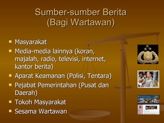 Sumber-sumber Berita (Bagi Wartawan) Masyarakat Media-media lainnya (koran, majalah, radio, televisi, internet, kantor berita) Aparat Keamanan (Polisi, Tentara) Pejabat Pemerintahan (Pusat dan Daerah) Tokoh Masyarakat  Sesama Wartawan 