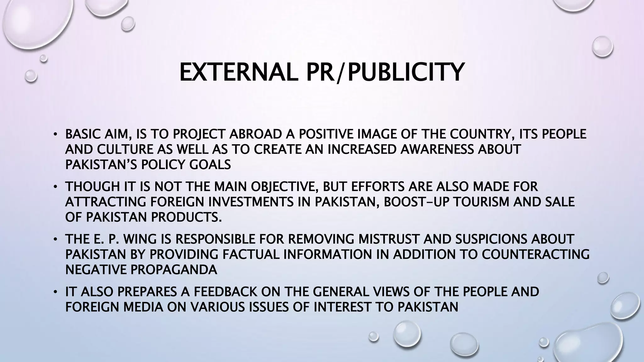 EXTERNAL PR/PUBLICITY
• BASIC AIM, IS TO PROJECT ABROAD A POSITIVE IMAGE OF THE COUNTRY, ITS PEOPLE
AND CULTURE AS WELL AS TO CREATE AN INCREASED AWARENESS ABOUT
PAKISTAN’S POLICY GOALS
• THOUGH IT IS NOT THE MAIN OBJECTIVE, BUT EFFORTS ARE ALSO MADE FOR
ATTRACTING FOREIGN INVESTMENTS IN PAKISTAN, BOOST-UP TOURISM AND SALE
OF PAKISTAN PRODUCTS.
• THE E. P. WING IS RESPONSIBLE FOR REMOVING MISTRUST AND SUSPICIONS ABOUT
PAKISTAN BY PROVIDING FACTUAL INFORMATION IN ADDITION TO COUNTERACTING
NEGATIVE PROPAGANDA
• IT ALSO PREPARES A FEEDBACK ON THE GENERAL VIEWS OF THE PEOPLE AND
FOREIGN MEDIA ON VARIOUS ISSUES OF INTEREST TO PAKISTAN
 