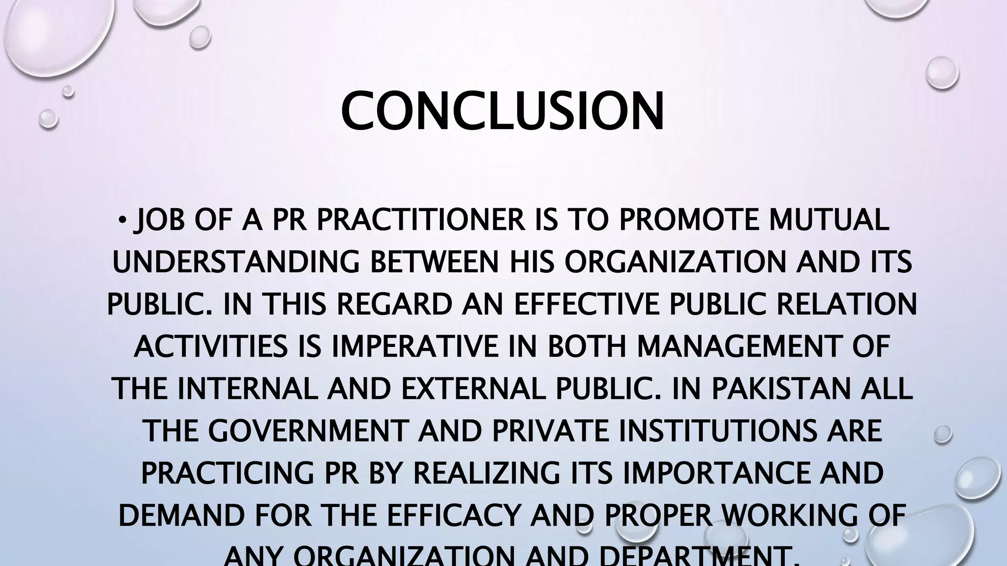 CONCLUSION
• JOB OF A PR PRACTITIONER IS TO PROMOTE MUTUAL
UNDERSTANDING BETWEEN HIS ORGANIZATION AND ITS
PUBLIC. IN THIS REGARD AN EFFECTIVE PUBLIC RELATION
ACTIVITIES IS IMPERATIVE IN BOTH MANAGEMENT OF
THE INTERNAL AND EXTERNAL PUBLIC. IN PAKISTAN ALL
THE GOVERNMENT AND PRIVATE INSTITUTIONS ARE
PRACTICING PR BY REALIZING ITS IMPORTANCE AND
DEMAND FOR THE EFFICACY AND PROPER WORKING OF
 