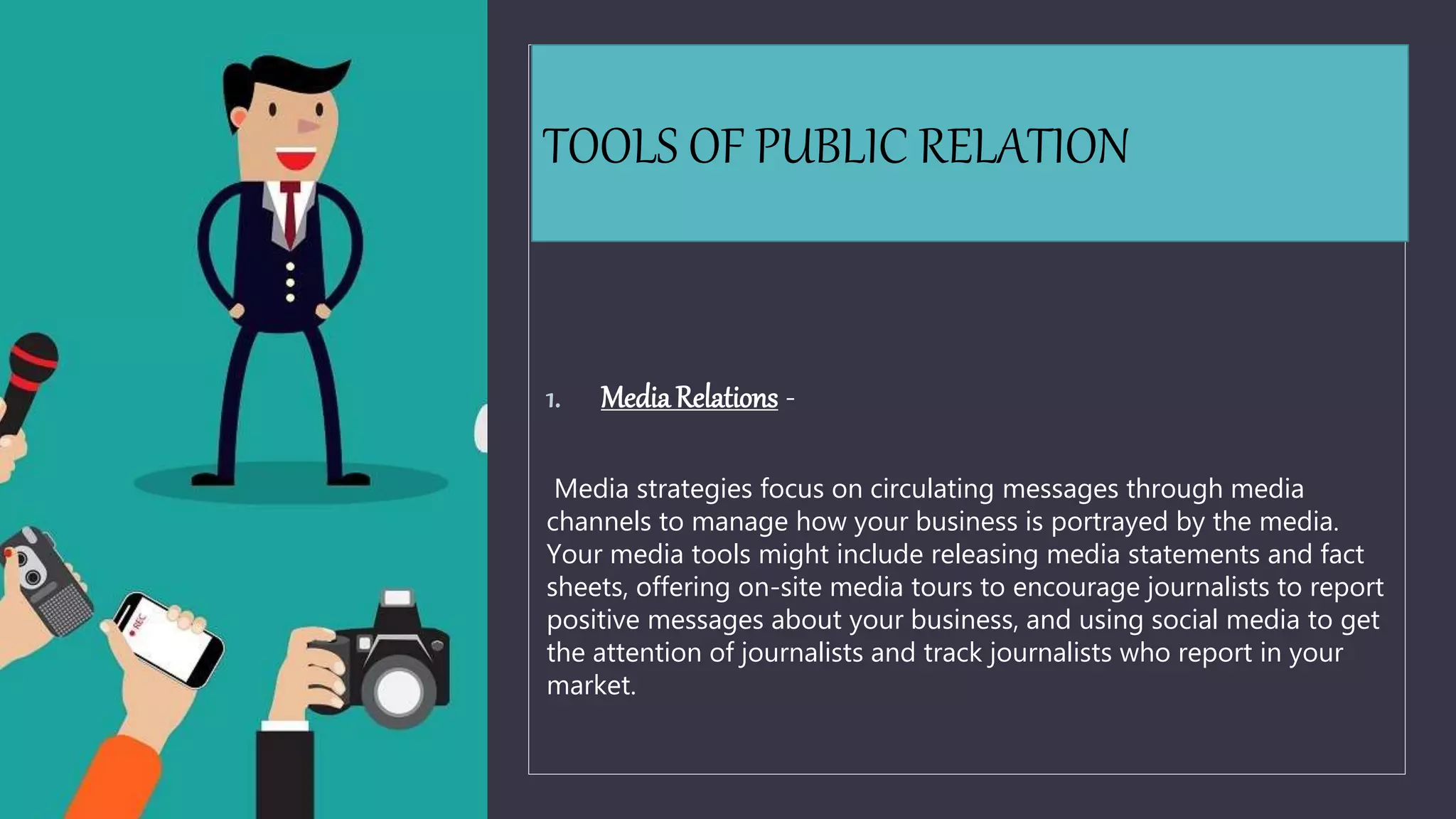 TOOLS OF PUBLIC RELATION
1. MediaRelations -
Media strategies focus on circulating messages through media
channels to manage how your business is portrayed by the media.
Your media tools might include releasing media statements and fact
sheets, offering on-site media tours to encourage journalists to report
positive messages about your business, and using social media to get
the attention of journalists and track journalists who report in your
market.
 