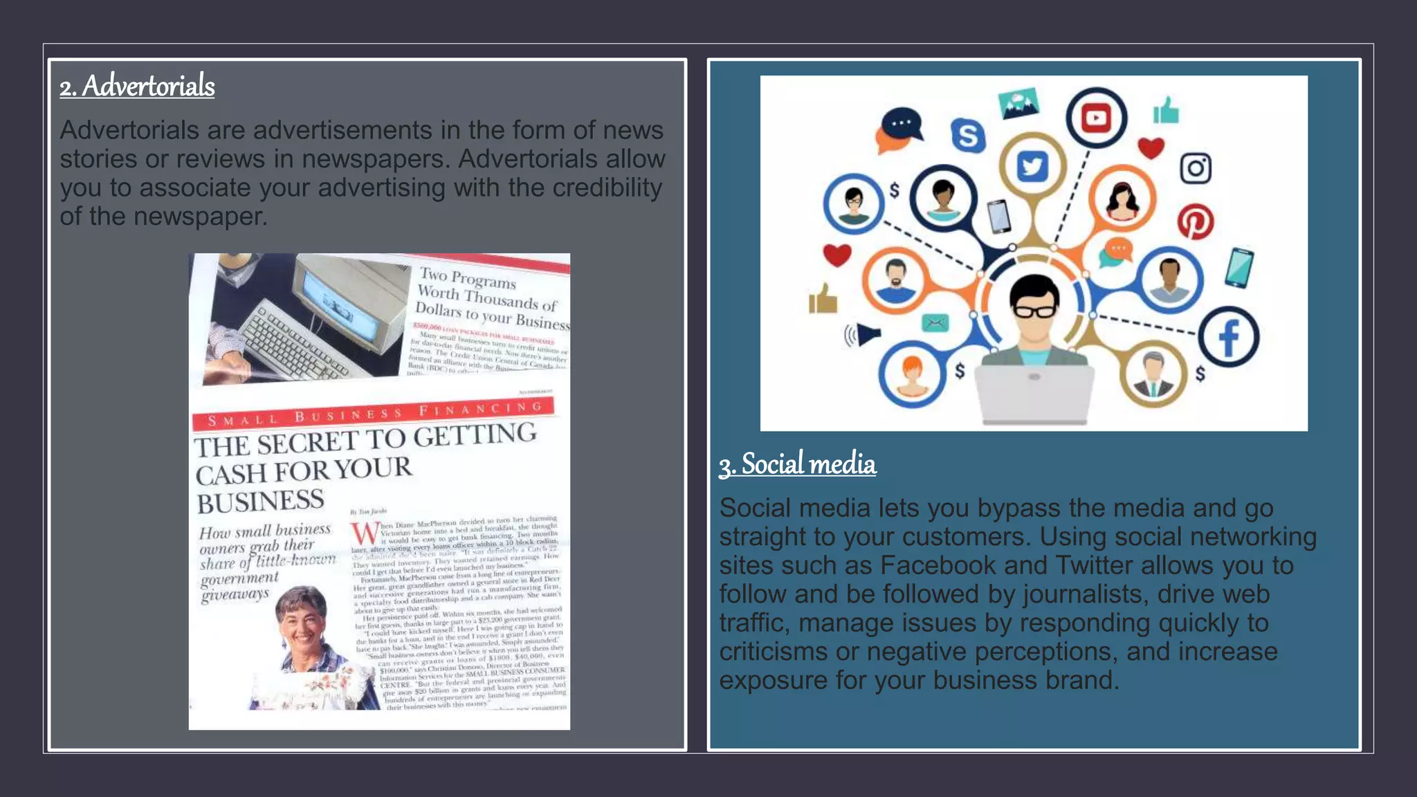 2. Advertorials
Advertorials are advertisements in the form of news
stories or reviews in newspapers. Advertorials allow
you to associate your advertising with the credibility
of the newspaper.
3. Social media
Social media lets you bypass the media and go
straight to your customers. Using social networking
sites such as Facebook and Twitter allows you to
follow and be followed by journalists, drive web
traffic, manage issues by responding quickly to
criticisms or negative perceptions, and increase
exposure for your business brand.
 
