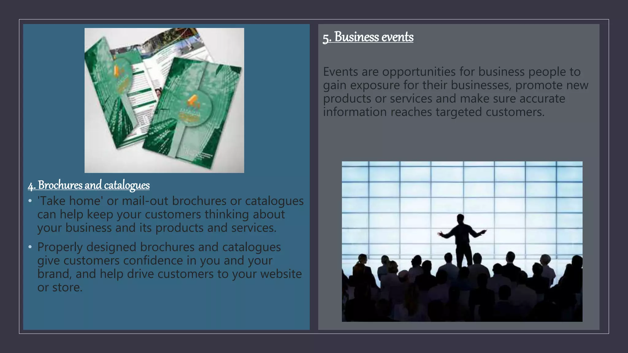 4. Brochuresand catalogues
• 'Take home' or mail-out brochures or catalogues
can help keep your customers thinking about
your business and its products and services.
• Properly designed brochures and catalogues
give customers confidence in you and your
brand, and help drive customers to your website
or store.
5. Business events
Events are opportunities for business people to
gain exposure for their businesses, promote new
products or services and make sure accurate
information reaches targeted customers.
 