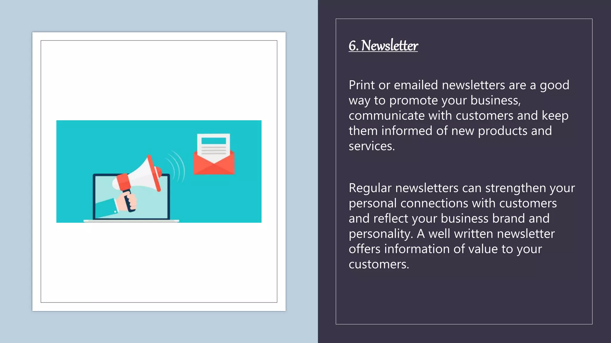6. Newsletter
Print or emailed newsletters are a good
way to promote your business,
communicate with customers and keep
them informed of new products and
services.
Regular newsletters can strengthen your
personal connections with customers
and reflect your business brand and
personality. A well written newsletter
offers information of value to your
customers.
 