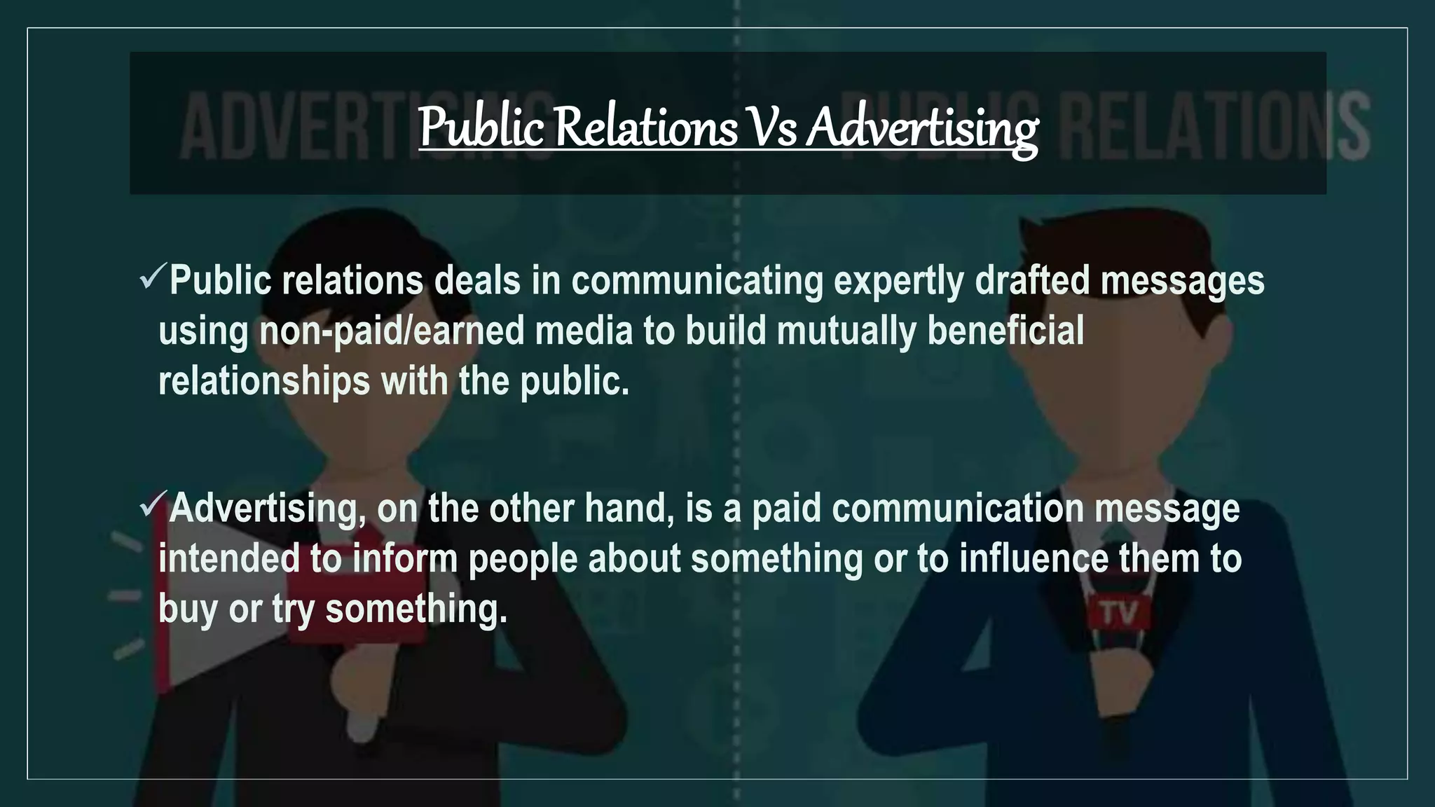 Public Relations Vs Advertising
Public relations deals in communicating expertly drafted messages
using non-paid/earned media to build mutually beneficial
relationships with the public.
Advertising, on the other hand, is a paid communication message
intended to inform people about something or to influence them to
buy or try something.
 