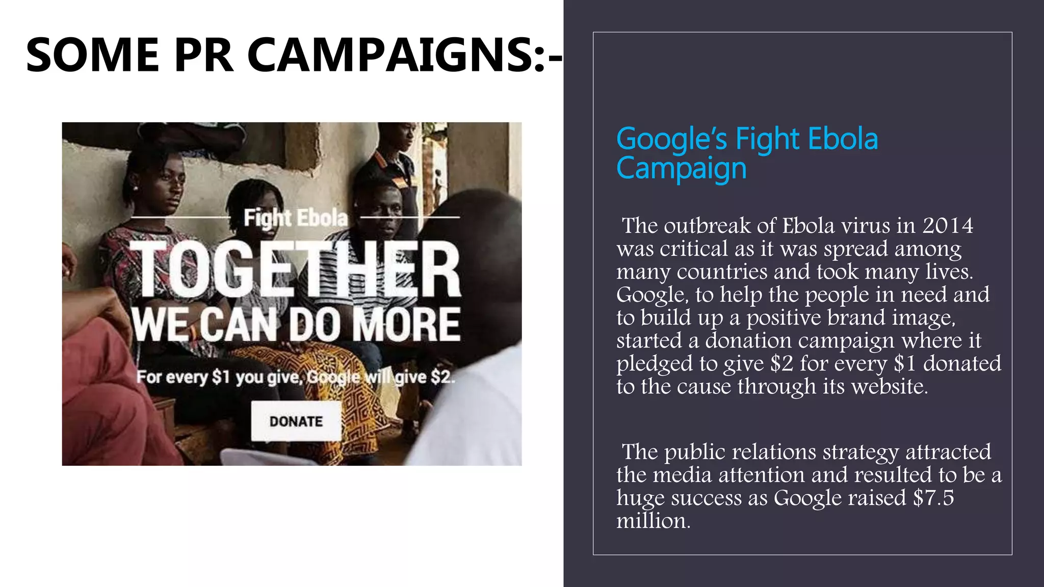 Google’s Fight Ebola
Campaign
The outbreak of Ebola virus in 2014
was critical as it was spread among
many countries and took many lives.
Google, to help the people in need and
to build up a positive brand image,
started a donation campaign where it
pledged to give $2 for every $1 donated
to the cause through its website.
The public relations strategy attracted
the media attention and resulted to be a
huge success as Google raised $7.5
million.
SOME PR CAMPAIGNS:-
 