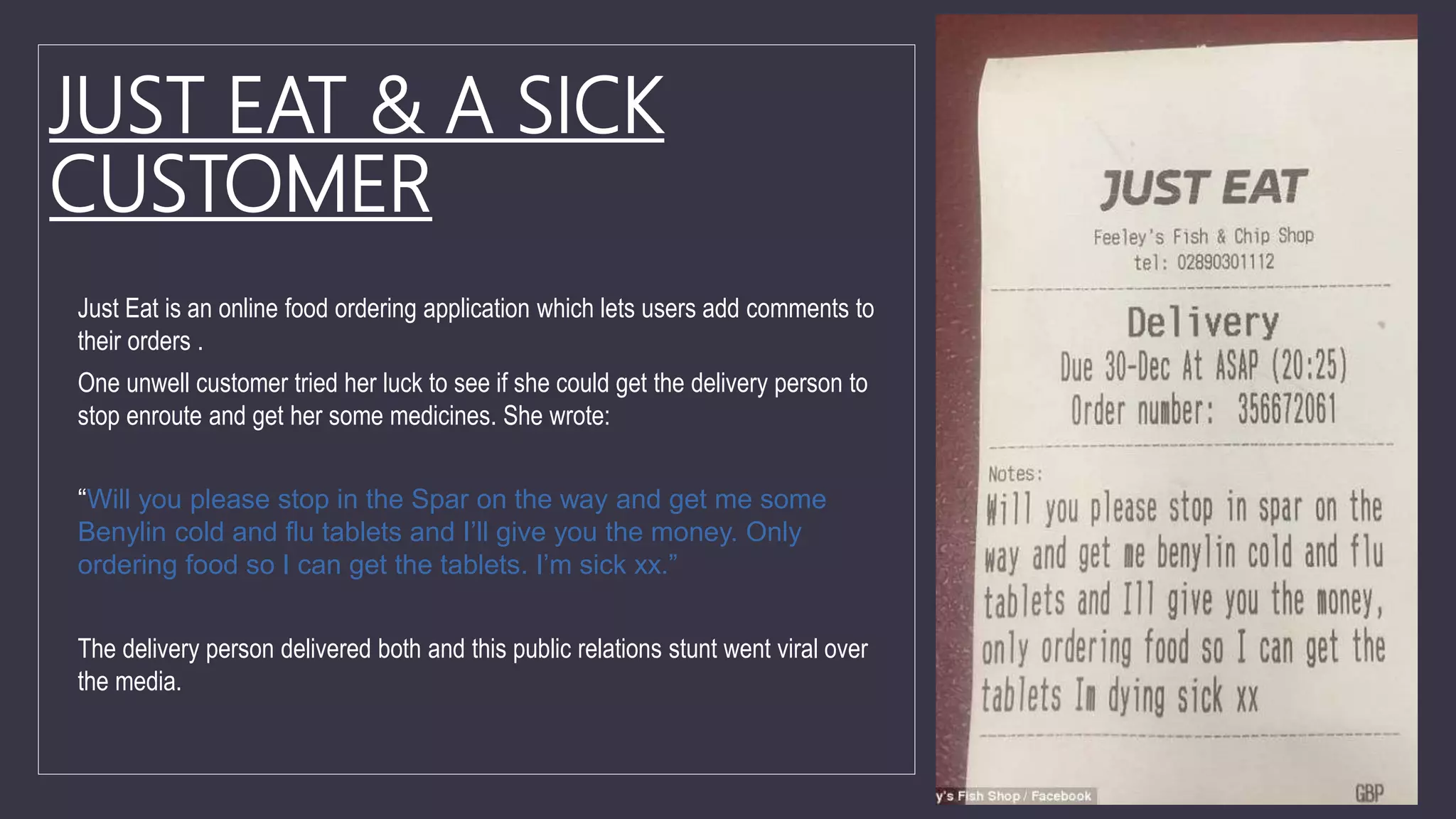JUST EAT & A SICK
CUSTOMER
Just Eat is an online food ordering application which lets users add comments to
their orders .
One unwell customer tried her luck to see if she could get the delivery person to
stop enroute and get her some medicines. She wrote:
“Will you please stop in the Spar on the way and get me some
Benylin cold and flu tablets and I’ll give you the money. Only
ordering food so I can get the tablets. I’m sick xx.”
The delivery person delivered both and this public relations stunt went viral over
the media.
 