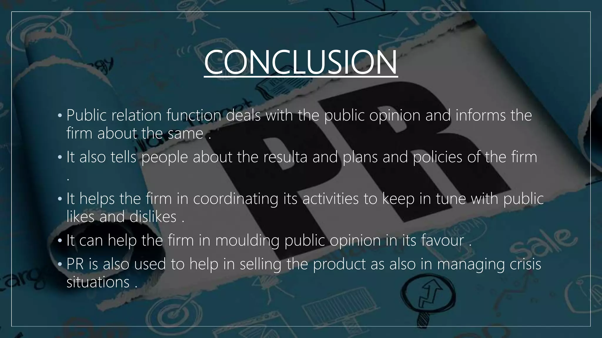 CONCLUSION
• Public relation function deals with the public opinion and informs the
firm about the same .
• It also tells people about the resulta and plans and policies of the firm
.
• It helps the firm in coordinating its activities to keep in tune with public
likes and dislikes .
• It can help the firm in moulding public opinion in its favour .
• PR is also used to help in selling the product as also in managing crisis
situations .
 