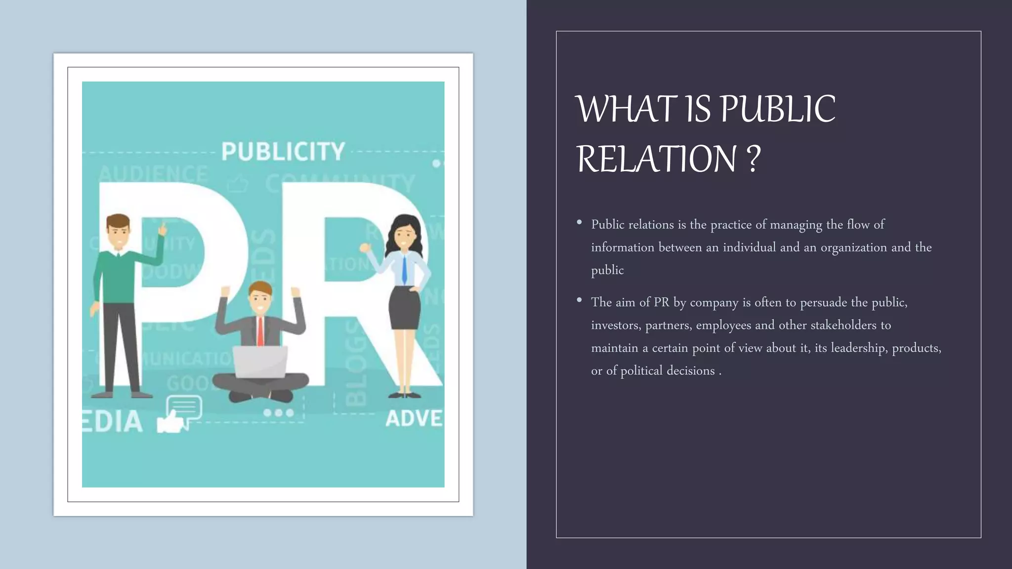 WHAT IS PUBLIC
RELATION ?
• Public relations is the practice of managing the flow of
information between an individual and an organization and the
public
• The aim of PR by company is often to persuade the public,
investors, partners, employees and other stakeholders to
maintain a certain point of view about it, its leadership, products,
or of political decisions .
 