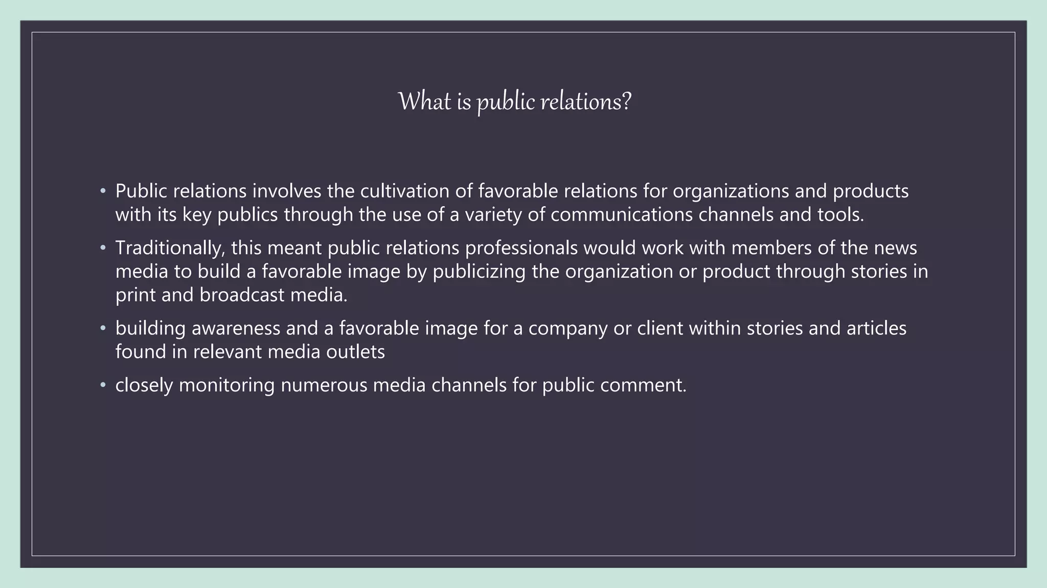 What is public relations?
• Public relations involves the cultivation of favorable relations for organizations and products
with its key publics through the use of a variety of communications channels and tools.
• Traditionally, this meant public relations professionals would work with members of the news
media to build a favorable image by publicizing the organization or product through stories in
print and broadcast media.
• building awareness and a favorable image for a company or client within stories and articles
found in relevant media outlets
• closely monitoring numerous media channels for public comment.
 