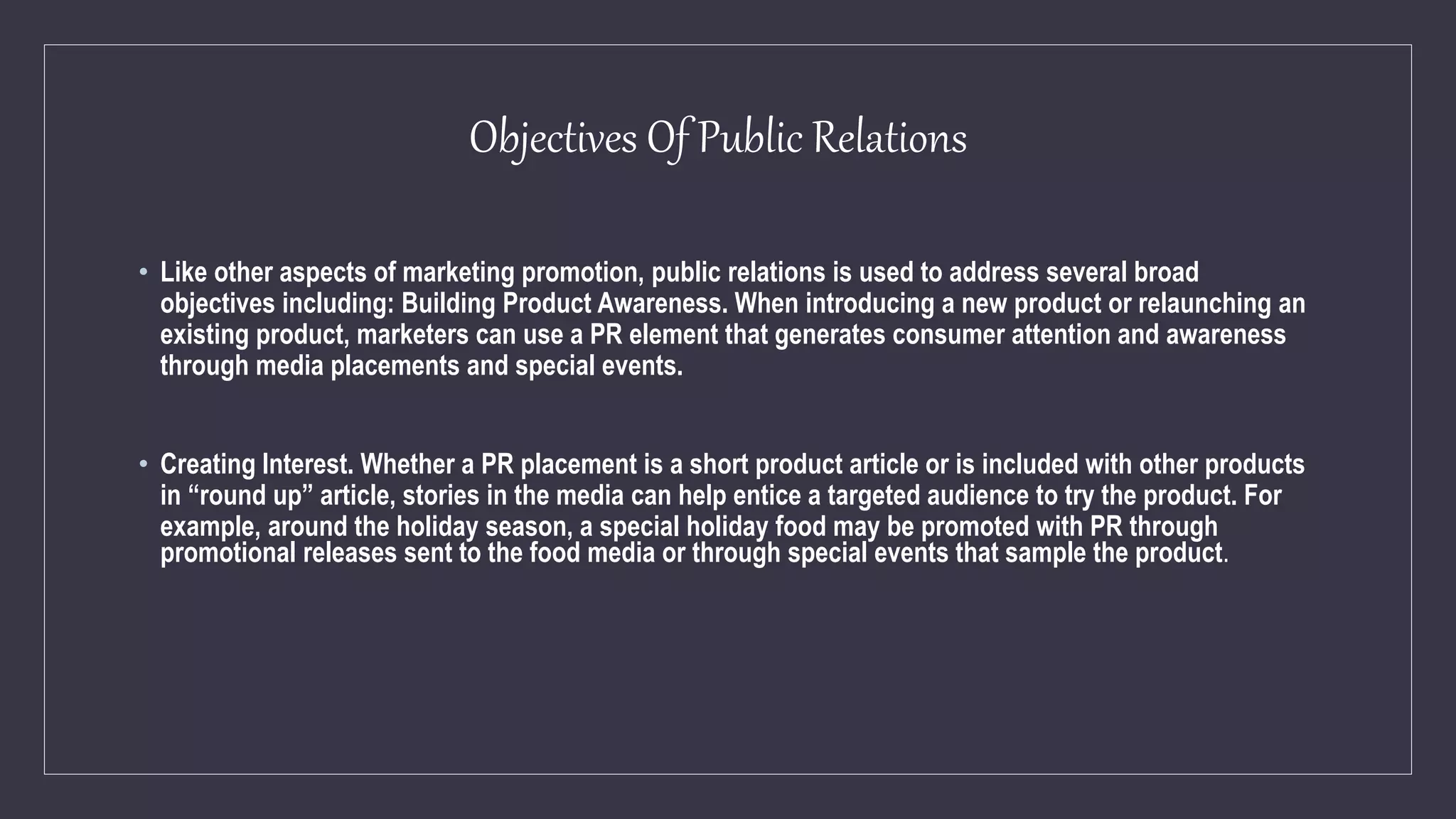 Objectives Of Public Relations
• Like other aspects of marketing promotion, public relations is used to address several broad
objectives including: Building Product Awareness. When introducing a new product or relaunching an
existing product, marketers can use a PR element that generates consumer attention and awareness
through media placements and special events.
• Creating Interest. Whether a PR placement is a short product article or is included with other products
in “round up” article, stories in the media can help entice a targeted audience to try the product. For
example, around the holiday season, a special holiday food may be promoted with PR through
promotional releases sent to the food media or through special events that sample the product.
 