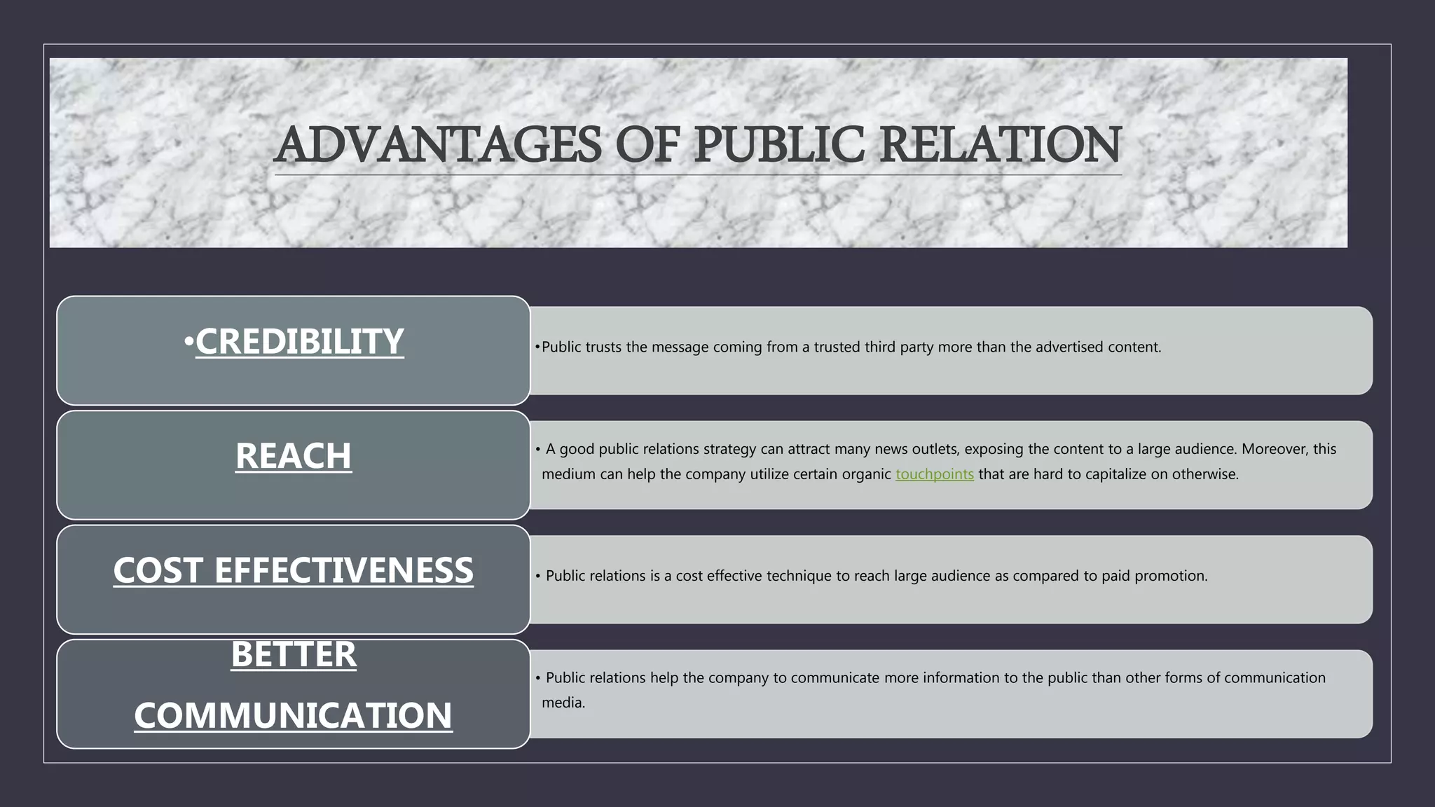 ADVANTAGES OF PUBLIC RELATION
•Public trusts the message coming from a trusted third party more than the advertised content.
•CREDIBILITY
• A good public relations strategy can attract many news outlets, exposing the content to a large audience. Moreover, this
medium can help the company utilize certain organic touchpoints that are hard to capitalize on otherwise.
REACH
• Public relations is a cost effective technique to reach large audience as compared to paid promotion.
COST EFFECTIVENESS
• Public relations help the company to communicate more information to the public than other forms of communication
media.
BETTER
COMMUNICATION
 