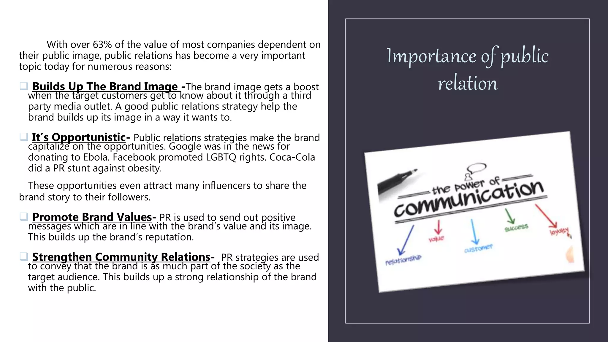Importance of public
relation
With over 63% of the value of most companies dependent on
their public image, public relations has become a very important
topic today for numerous reasons:
 Builds Up The Brand Image -The brand image gets a boost
when the target customers get to know about it through a third
party media outlet. A good public relations strategy help the
brand builds up its image in a way it wants to.
 It’s Opportunistic- Public relations strategies make the brand
capitalize on the opportunities. Google was in the news for
donating to Ebola. Facebook promoted LGBTQ rights. Coca-Cola
did a PR stunt against obesity.
These opportunities even attract many influencers to share the
brand story to their followers.
 Promote Brand Values- PR is used to send out positive
messages which are in line with the brand’s value and its image.
This builds up the brand’s reputation.
 Strengthen Community Relations- PR strategies are used
to convey that the brand is as much part of the society as the
target audience. This builds up a strong relationship of the brand
with the public.
 