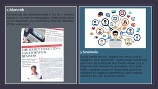 2. Advertorials
Advertorials are advertisements in the form of news
stories or reviews in newspapers. Advertorials allow
you to associate your advertising with the credibility
of the newspaper.
3. Social media
Social media lets you bypass the media and go
straight to your customers. Using social networking
sites such as Facebook and Twitter allows you to
follow and be followed by journalists, drive web
traffic, manage issues by responding quickly to
criticisms or negative perceptions, and increase
exposure for your business brand.
 