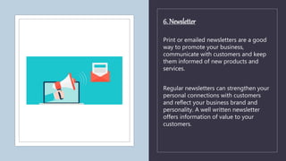 6. Newsletter
Print or emailed newsletters are a good
way to promote your business,
communicate with customers and keep
them informed of new products and
services.
Regular newsletters can strengthen your
personal connections with customers
and reflect your business brand and
personality. A well written newsletter
offers information of value to your
customers.
 