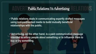 Public Relations Vs Advertising
Public relations deals in communicating expertly drafted messages
using non-paid/earned media to build mutually beneficial
relationships with the public.
Advertising, on the other hand, is a paid communication message
intended to inform people about something or to influence them to
buy or try something.
 