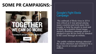 Google’s Fight Ebola
Campaign
The outbreak of Ebola virus in 2014
was critical as it was spread among
many countries and took many lives.
Google, to help the people in need and
to build up a positive brand image,
started a donation campaign where it
pledged to give $2 for every $1 donated
to the cause through its website.
The public relations strategy attracted
the media attention and resulted to be a
huge success as Google raised $7.5
million.
SOME PR CAMPAIGNS:-
 