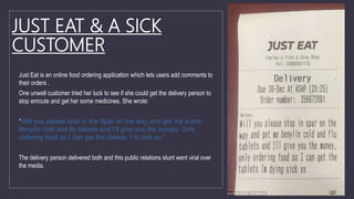 JUST EAT & A SICK
CUSTOMER
Just Eat is an online food ordering application which lets users add comments to
their orders .
One unwell customer tried her luck to see if she could get the delivery person to
stop enroute and get her some medicines. She wrote:
“Will you please stop in the Spar on the way and get me some
Benylin cold and flu tablets and I’ll give you the money. Only
ordering food so I can get the tablets. I’m sick xx.”
The delivery person delivered both and this public relations stunt went viral over
the media.
 